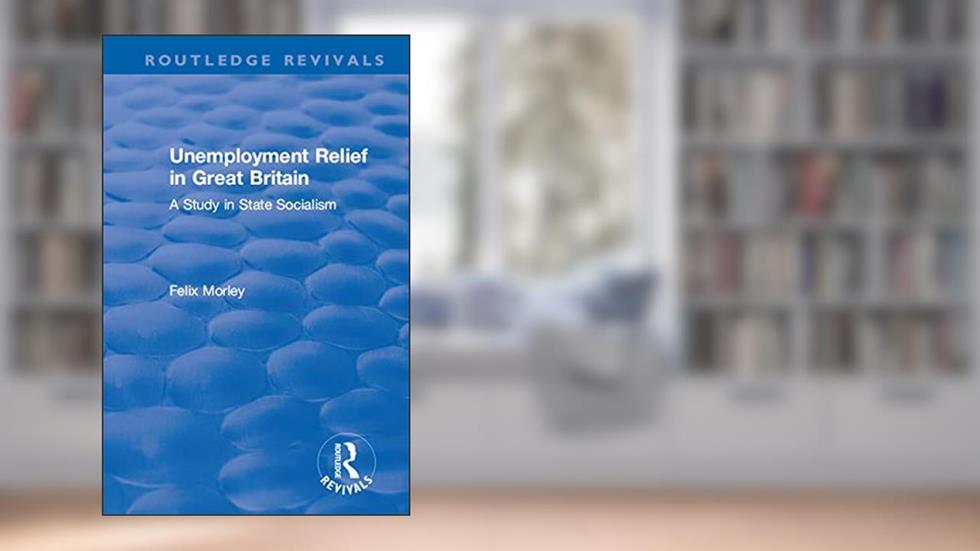 Unemployment Relief in Great Britain: A Study in State Socialism (Routledge Revivals), written by Felix Morley