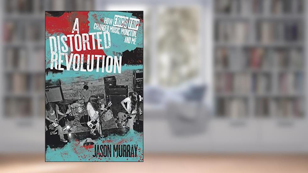 A Distorted Revolution: How Eric's Trip Changed Music, Moncton, and Me, written by Jason Murray