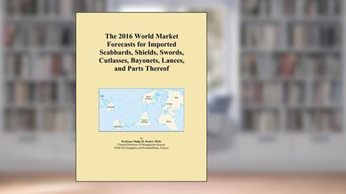 Cover from The 2016 World Market Forecasts for Imported Scabbards, Shields, Swords, Cutlasses, Bayonets, Lances, and Parts Thereof, written by Icon Group International