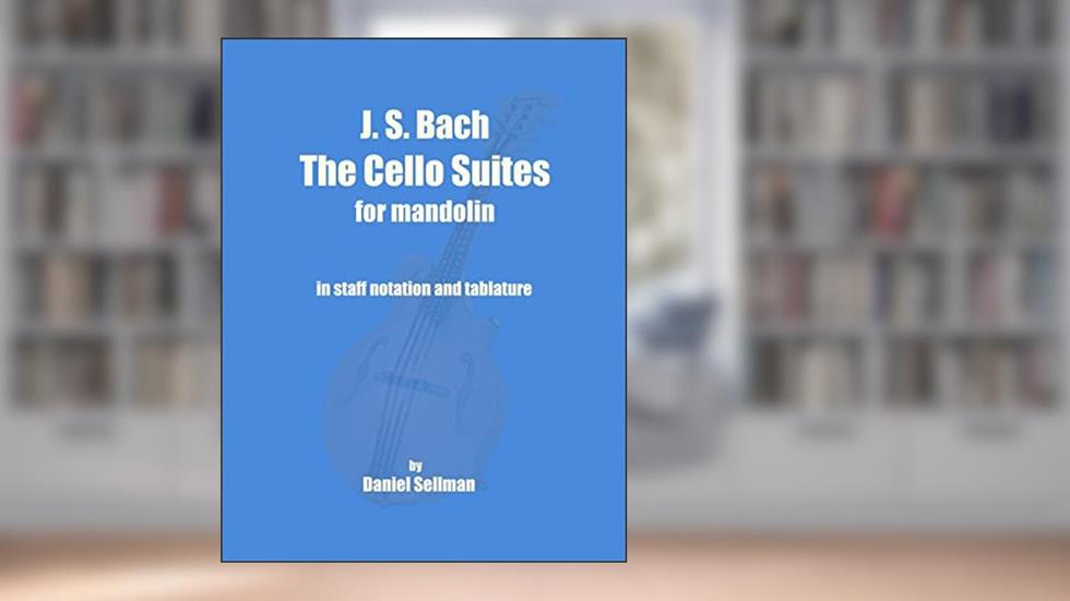 J. S. Bach The Cello Suites for Mandolin: the complete Suites for Unaccompanied Cello transposed and transcribed for mandolin in staff notation and tablature, written by Daniel Sellman
