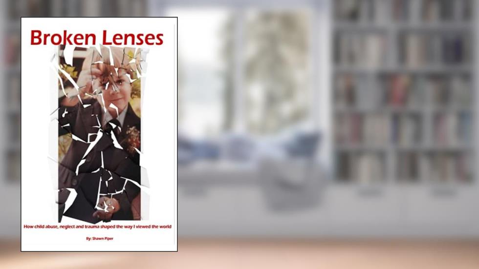 Broken Lenses: How child abuse, neglect, and trauma shaped the way I viewed the world., written by Shawn Piper
