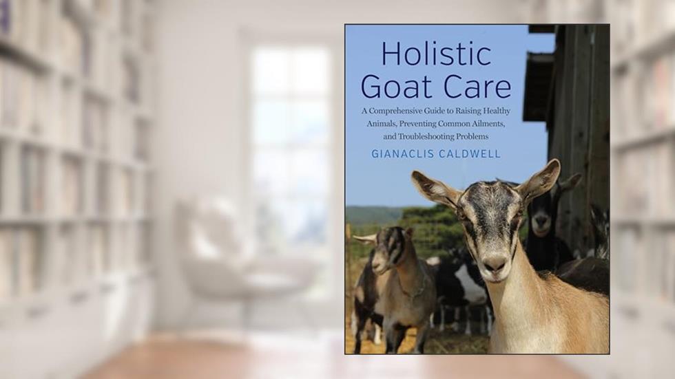 Holistic Goat Care: A Comprehensive Guide to Raising Healthy Animals, Preventing Common Ailments, and Troubleshooting Problems, written by Gianaclis Caldwell