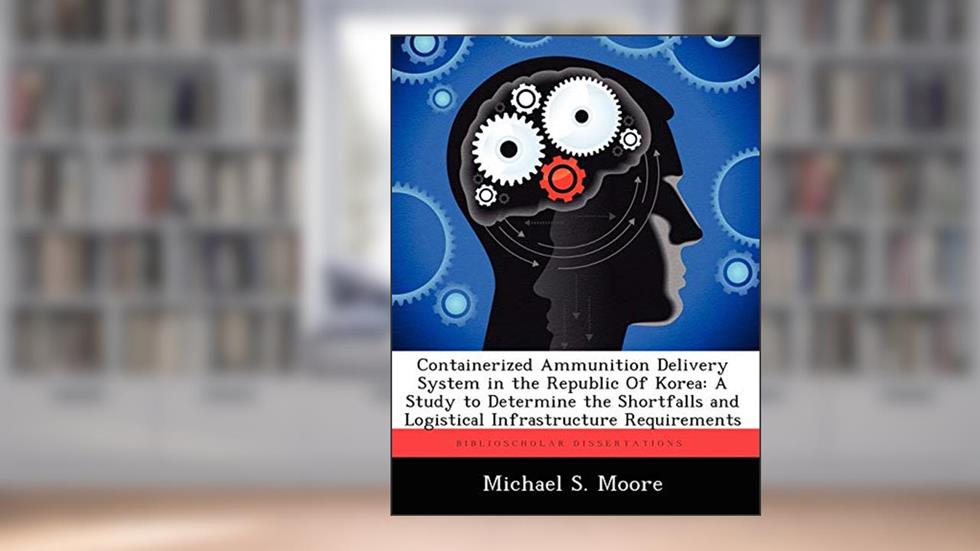Containerized Ammunition Delivery System in the Republic of Korea: A Study to Determine the Shortfalls and Logistical Infrastructure Requirements, written by Charles R Walgreen Jr University Professor Michael S Moore