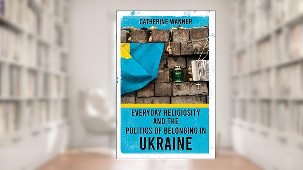 Everyday Religiosity and the Politics of Belonging in Ukraine, written by Catherine Wanner
