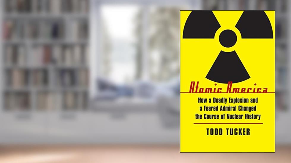 Atomic America: How a Deadly Explosion and a Feared Admiral Changed the Course of Nuclear History, written by Todd Tucker