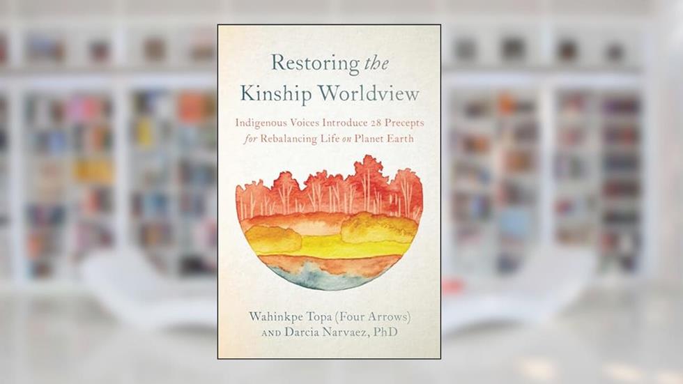 Restoring the Kinship Worldview: Indigenous Voices Introduce 28 Precepts for Rebalancing Life on Planet Earth, written by Wahinkpe Topa (Four Arrows); Darcia Narvaez PhD