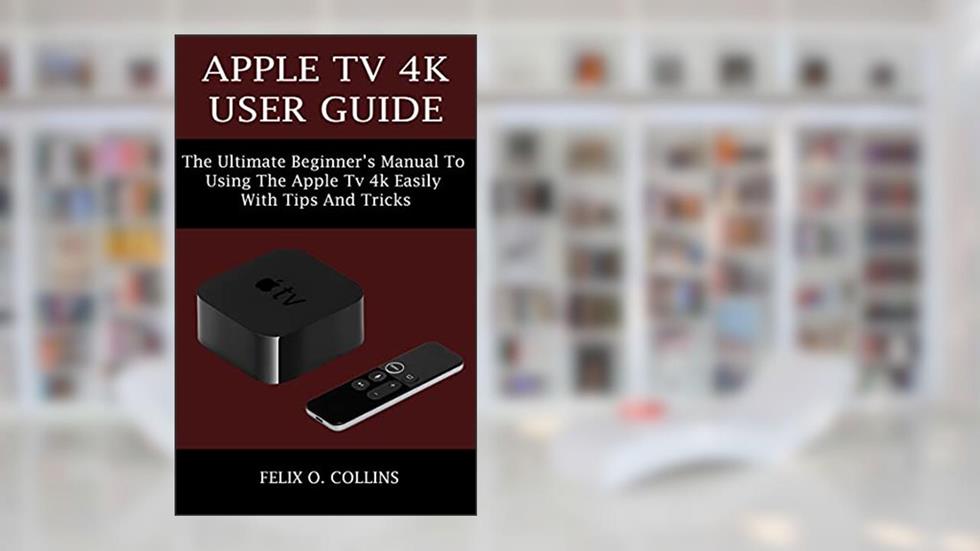 APPLE TV 4K USER GUIDE: THE ULTIMATE BEGINNER'S MANUAL TO USING THE LATEST APPLE TV 4K EASILY WITH TIPS AND TRICKS, written by FELIX O. COLLINS
