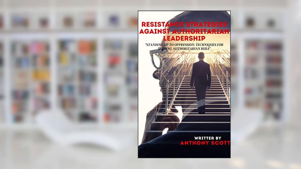 RESISTANCE STRATEGIES AGAINST AUTHORITARIAN LEADERSHIP: "Standing Up to Oppression: Techniques for Defying Authoritarian Rule", written by ANTHONY SCOTT