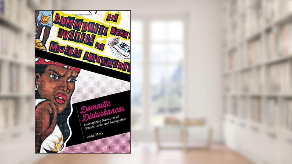 Domestic Disturbances: Re-Imagining Narratives of Gender, Labor, and Immigration, written by Irene Mata