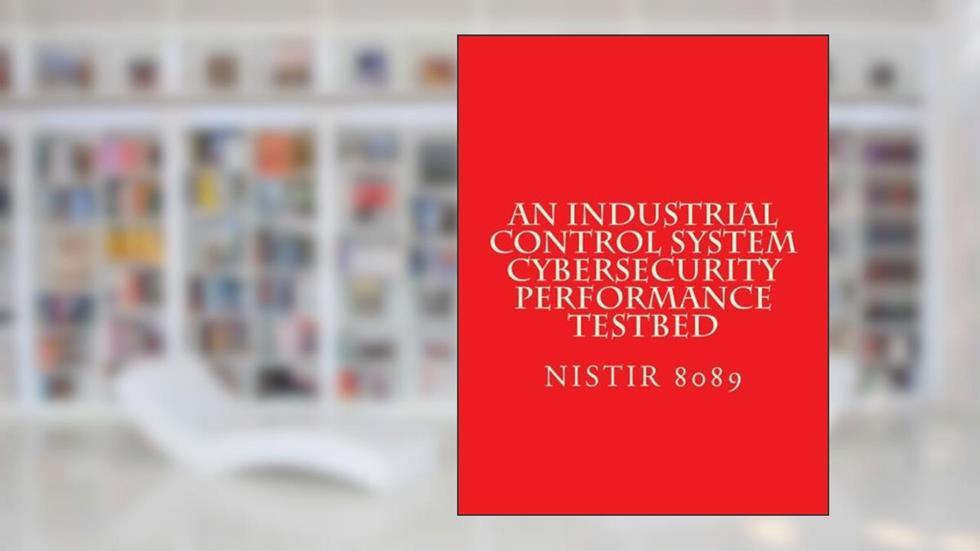 NISTIR 8089 An Industrial Control System Cybersecurity Performance Testbed: NiSTIR 8089, written by National Institute of Standards and Technology