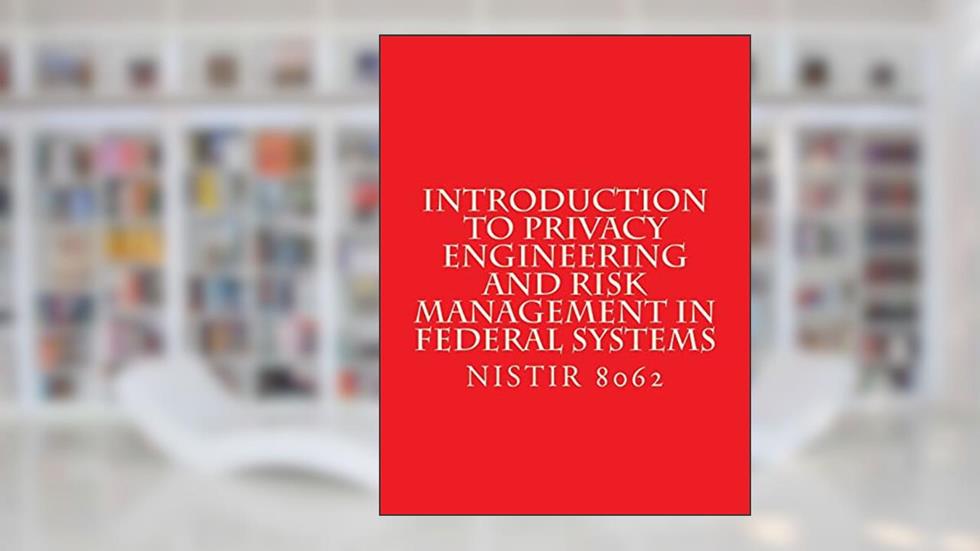 Introduction to Privacy Engineering and Risk Management in Federal Systems: NISTIR 8062 Jan 2017, written by National Institute of Standards