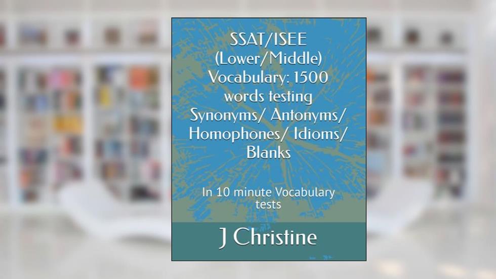 SSAT/ISEE (Lower/Middle) Vocabulary: 1500 words testing Synonyms/ Antonyms/ Homophones/ Idioms/ Blanks: In 10 minute Vocabulary tests, written by J Christine