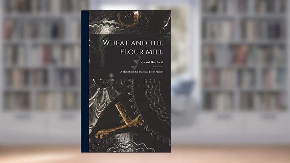Wheat and the Flour Mill: A Handbook for Practical Flour Millers, written by Edward Bradfield