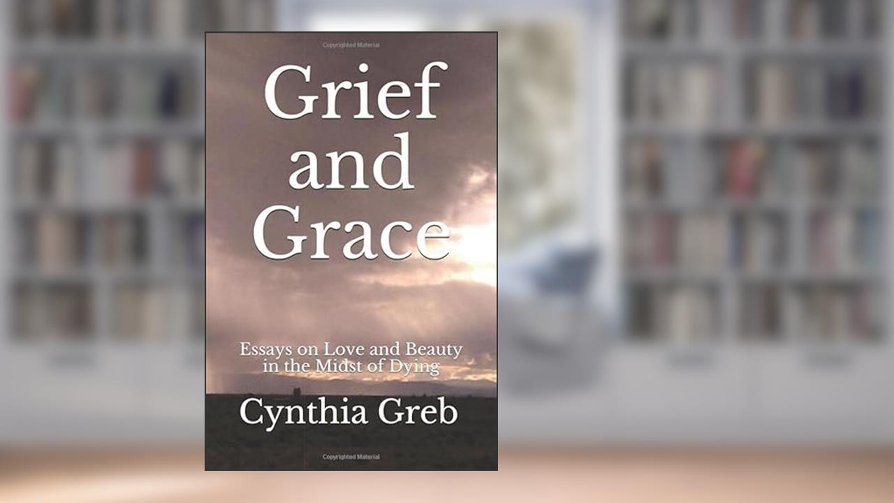 Grief and Grace: Essays on Love and Beauty in the Midst of Dying, written by Cynthia Greb