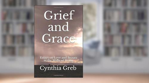 Cover from Grief and Grace: Essays on Love and Beauty in the Midst of Dying, written by Cynthia Greb