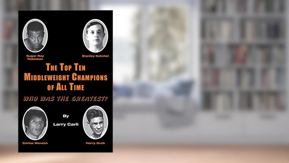 The Top Ten Middleweight Champions of All Time: Who Was The Greatest?, written by Larry Carli