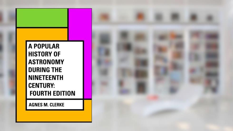 A Popular History of Astronomy During the Nineteenth Century: Fourth Edition, written by Agnes M. Clerke