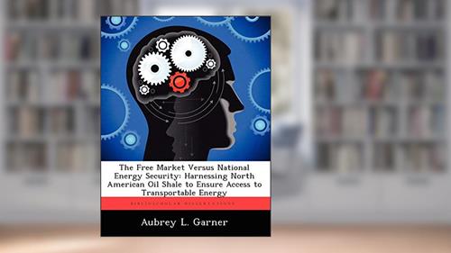 Cover from The Free Market Versus National Energy Security: Harnessing North American Oil Shale to Ensure Access to Transportable Energy, written by Aubrey L Garner