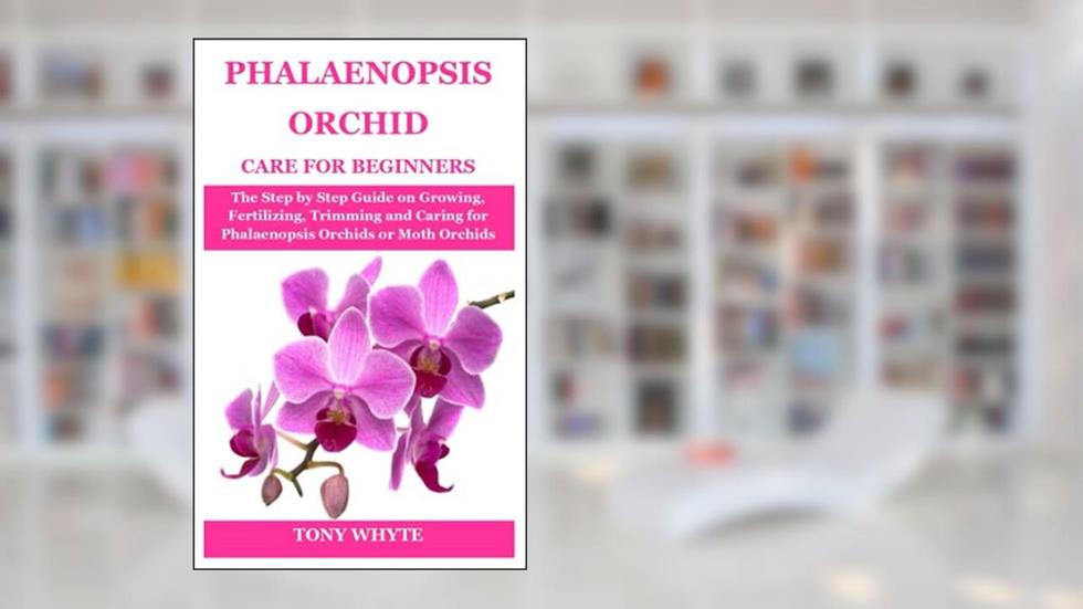 PHALAENOPSIS ORCHID CARE FOR BEGINNERS: The Step by Step Guide on Growing, Fertilizing, Trimming and Caring for Phalaenopsis Orchids or Moth Orchids, written by TONY WHYTE