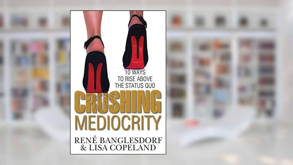 CRUSHING MEDIOCRITY: 10 Ways to Rise Above The Status Quo, written by Rene Banglesdorf; Sharon L. Lechter