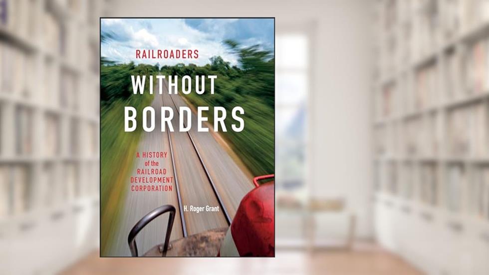 Railroaders without Borders: A History of the Railroad Development Corporation (Railroads Past and Present), written by H. Roger Grant