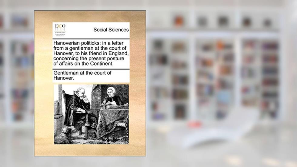 Hanoverian politicks: in a letter from a gentleman at the court of Hanover, to his friend in England, concerning the present posture of affairs on the Continent., written by Gentleman at the court of Hanover.