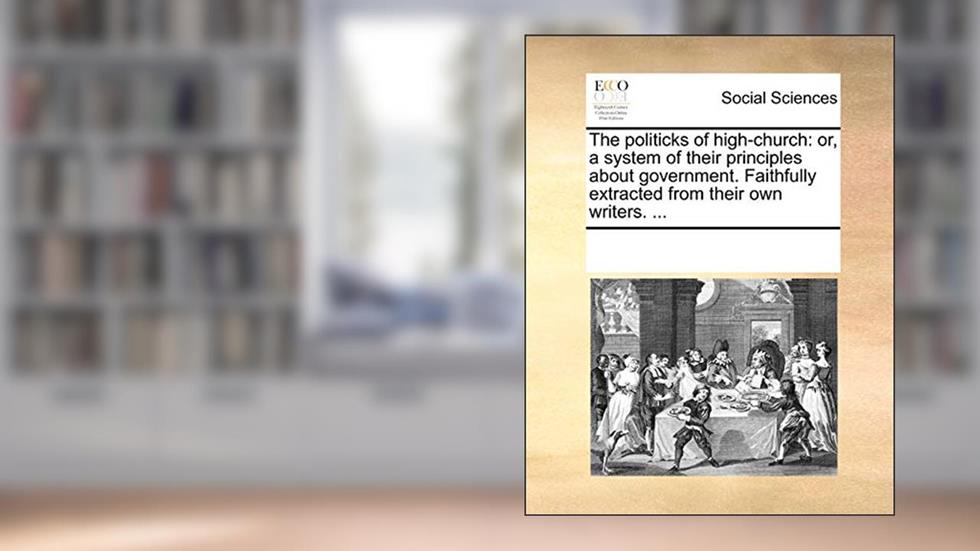The politicks of high-church: or, a system of their principles about government. Faithfully extracted from their own writers. ..., written by See Notes Multiple Contributors