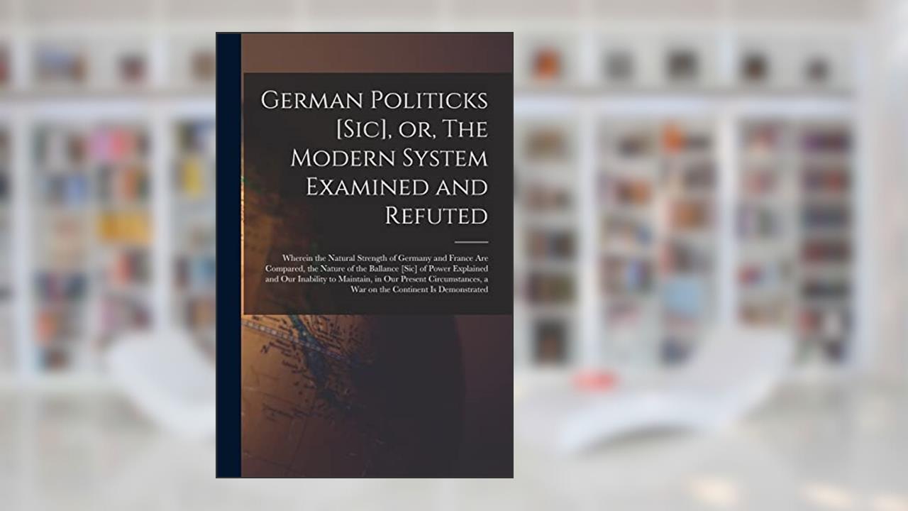 German Politicks [sic], or, The Modern System Examined and Refuted [microform]: Wherein the Natural Strength of Germany and France Are Compared, the ... Our Inability to Maintain, in Our Present..., written by Anonymous
