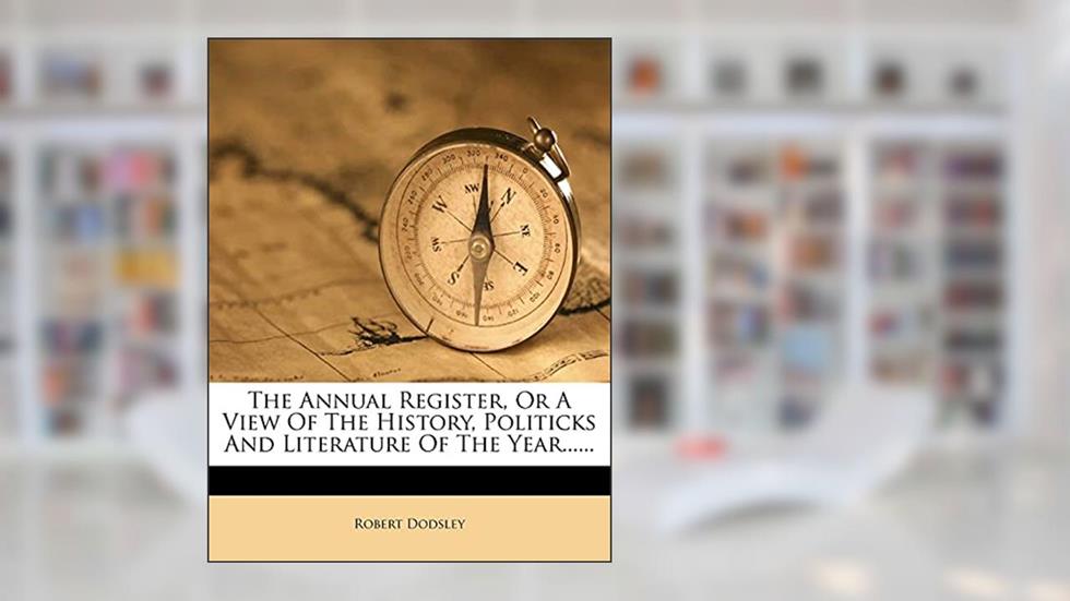 The Annual Register, Or A View Of The History, Politicks And Literature Of The Year......, written by Robert Dodsley