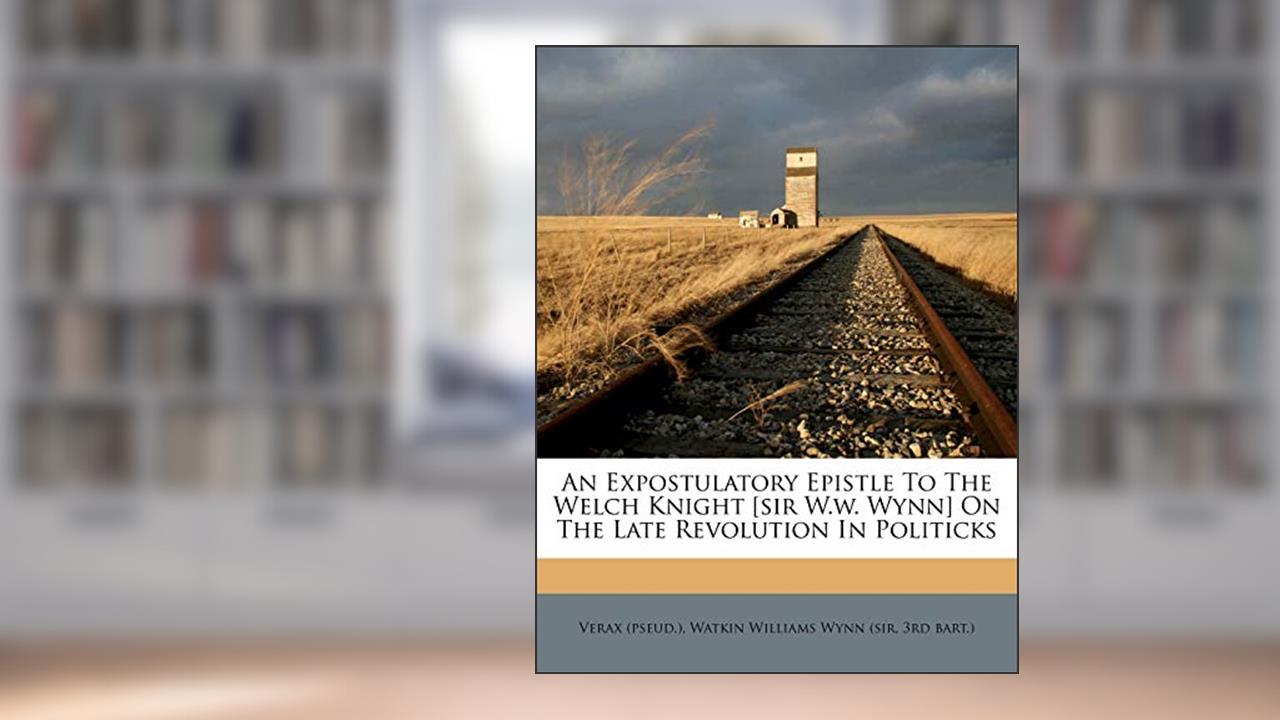 An Expostulatory Epistle to the Welch Knight [sir W.W. Wynn] on the Late Revolution in Politicks, written by Verax (Pseud ); 3rd Bart )