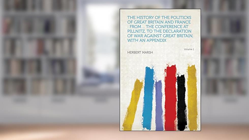 The History of the Politicks of Great Britain and France : From ... the Conference at Pillnitz, to the Declaration of War Against Great Britain, With an Appendix, written by Marsh; Herbert
