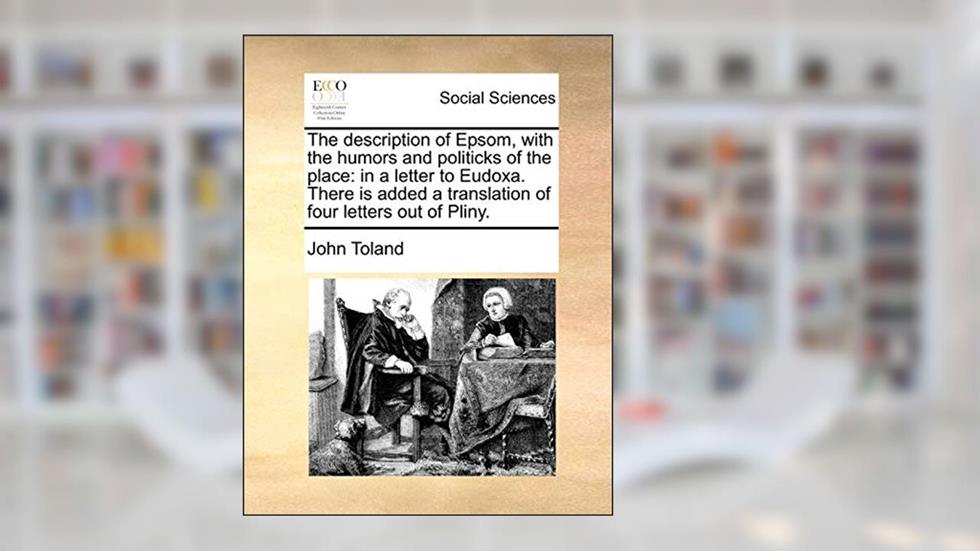 The description of Epsom, with the humors and politicks of the place: in a letter to Eudoxa. There is added a translation of four letters out of Pliny., written by John Toland