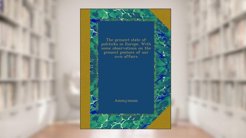 The present state of politicks in Europe. With some observations on the present posture of our own affairs, written by Anonymous