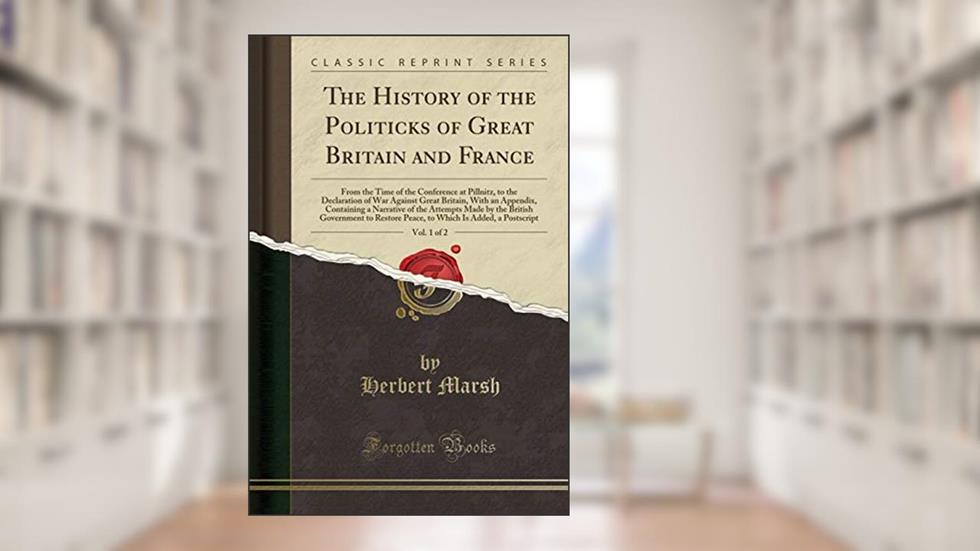 The History of the Politicks of Great Britain and France, Vol. 1 of 2: From the Time of the Conference at Pillnitz, to the Declaration of War Against ... Attempts Made by the British Government to, written by Herbert Marsh