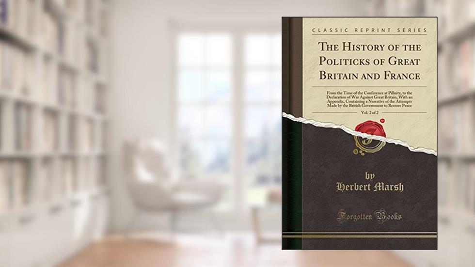 The History of the Politicks of Great Britain and France, Vol. 2 of 2: From the Time of the Conference at Pillnitz, to the Declaration of War Against ... Attempts Made by the British Government to, written by Herbert Marsh