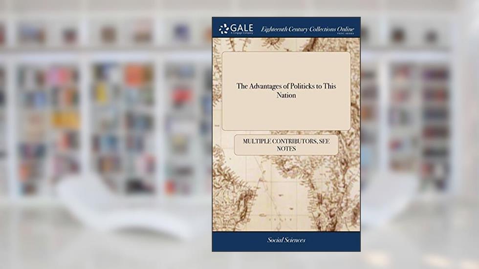 The Advantages of Politicks to This Nation: Humbly Inscribed to Every Politician That can Read, written by See Notes Multiple Contributors