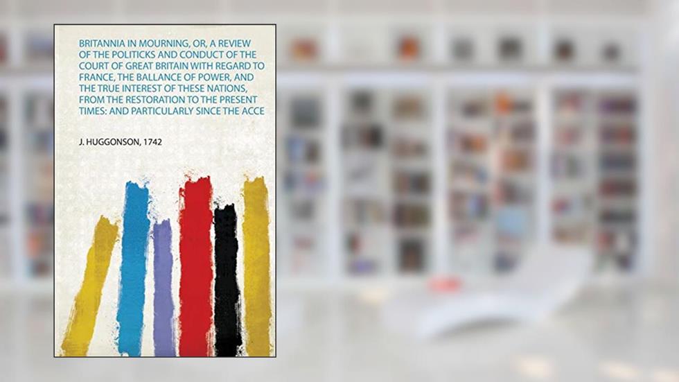 Britannia in Mourning, Or, a Review of the Politicks and Conduct of the Court of Great Britain With Regard to France, the Ballance of Power, and the ... Times: and Particularly Since the Acce, written by J Huggonson