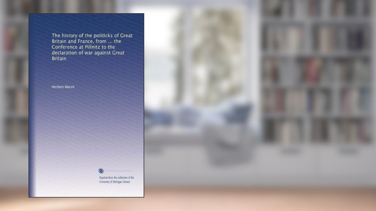 The history of the politicks of Great Britain and France, from ... the Conference at Pillnitz to the declaration of war against Great Britain, written by Herbert Marsh