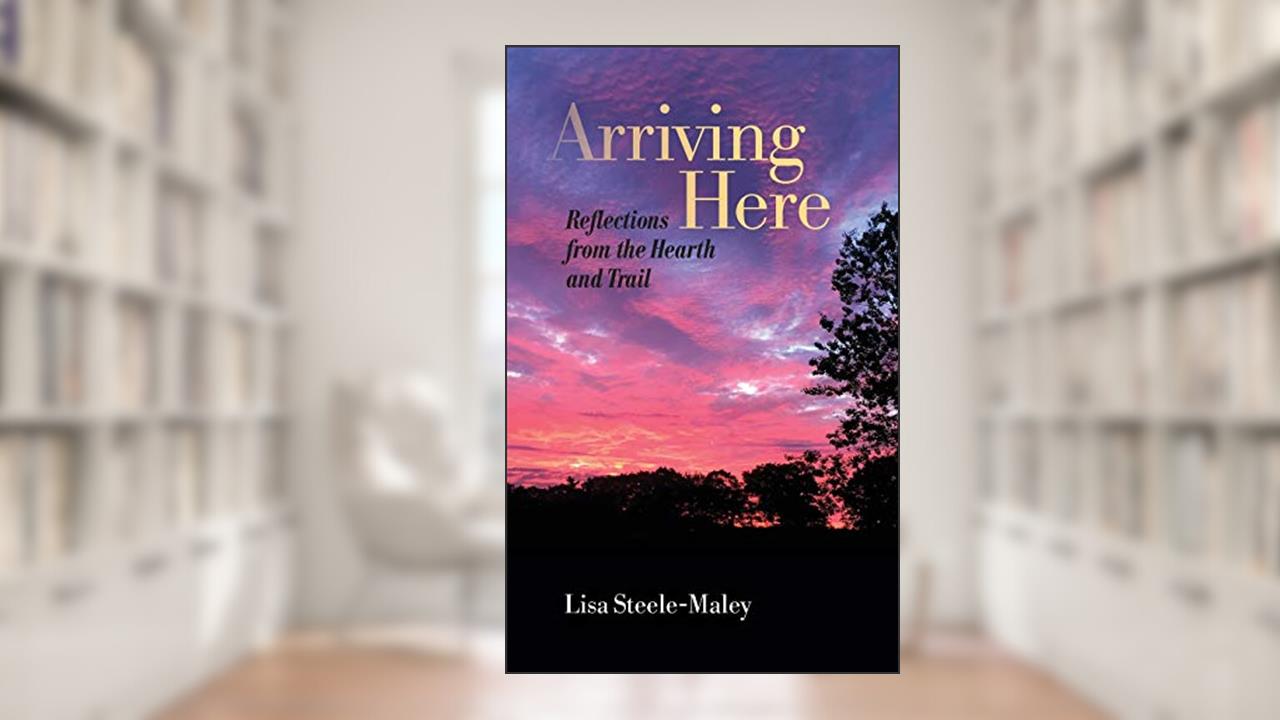 Arriving Here: Reflections from the Hearth and Trail, written by Lisa Steele-Maley