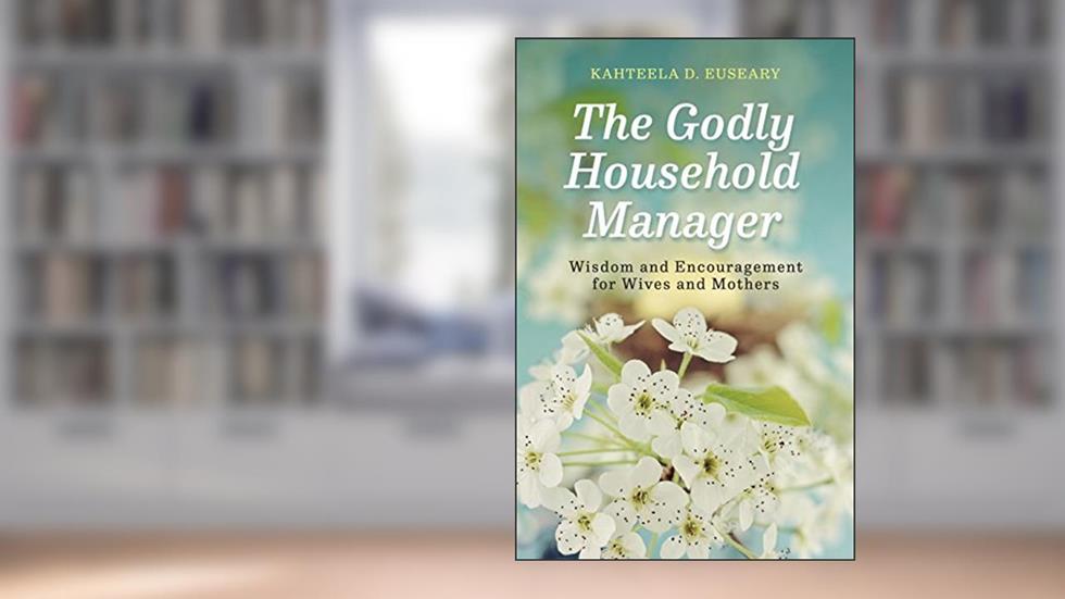 The Godly Household Manager: Advice and Encouragement for Wives and Mothers, written by Kahteela D. Euseary