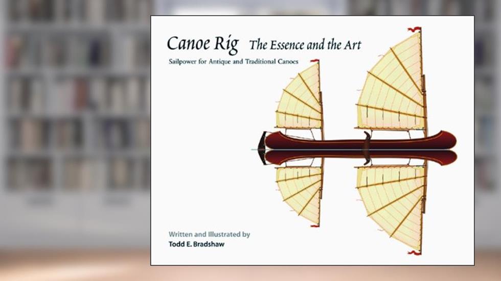 Canoe Rig: The Essence and the Art : Sailpower for Antique and Traditional Canoes, written by Todd Bradshaw