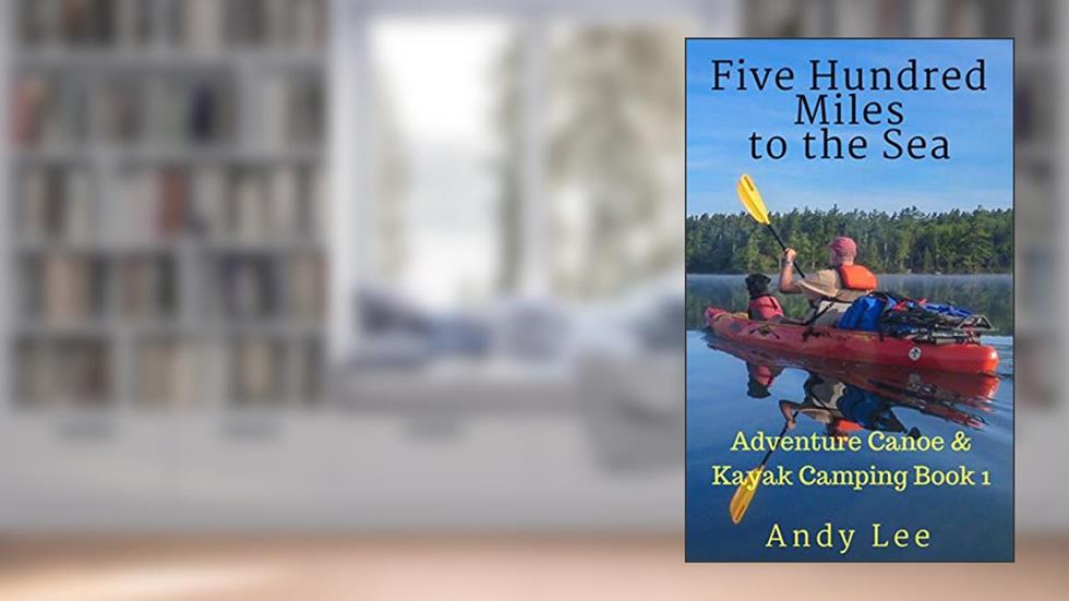 Five Hundred Miles to the Sea: Adventure Canoe and Kayak Camping Book 1, written by Andy Lee