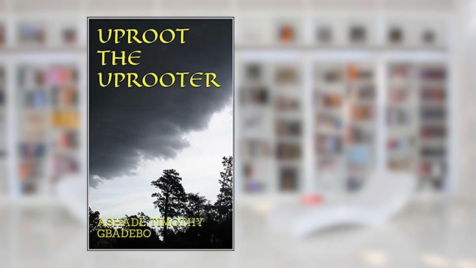 UPROOT THE UPROOTER, written by ASHADE TIMOTHY GBADEBO; ASHADE TIMOTHY GBADEBO