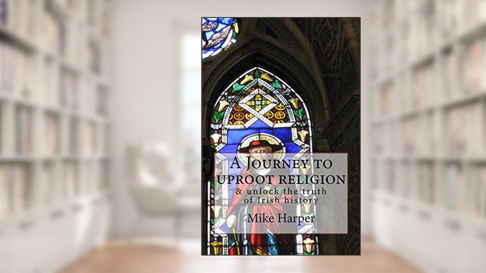 A Journey to uproot religion: & unlock the truth of Irish history, written by Mike Harper