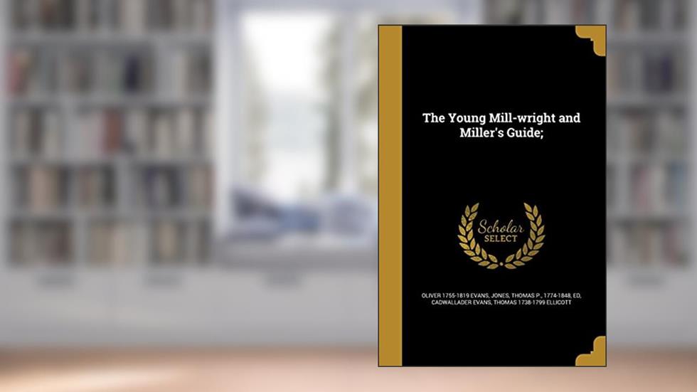 The Young Mill-wright and Miller's Guide;, written by Oliver 1755-1819 Evans; Cadwallader Evans