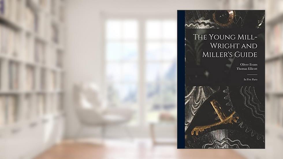 The Young Mill-wright and Miller's Guide: in Five Parts, written by Oliver 1755-1819 Evans; Thomas 1738-1799 Ellicott