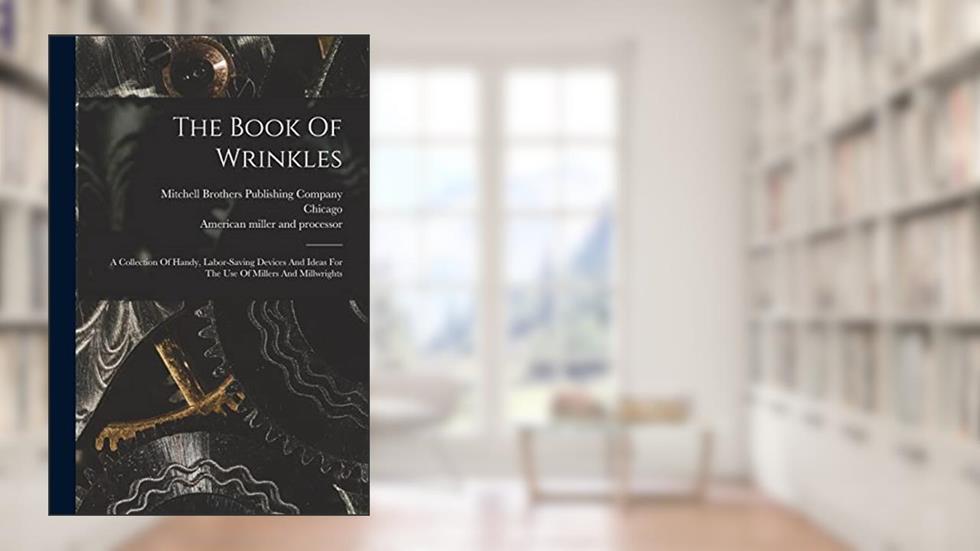 The Book Of Wrinkles: A Collection Of Handy, Labor-saving Devices And Ideas For The Use Of Millers And Millwrights, written by Chicago