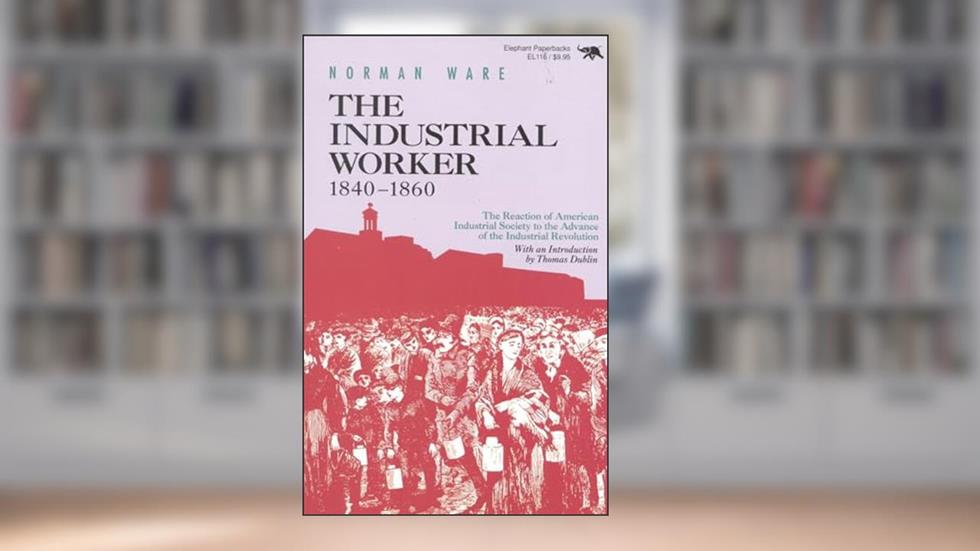 The Industrial Worker, 1840-1860: The Reaction of American Industrial Society to the Advance of the Industrial Revolution (Repr), written by Norman Ware