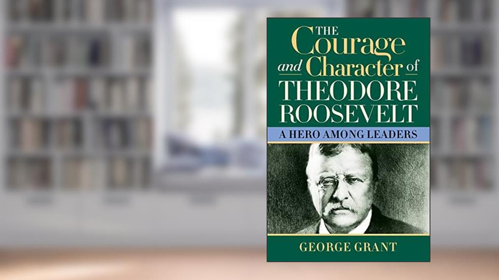 The Courage and Character of Theodore Roosevelt: A Hero Among Leaders, written by George Grant