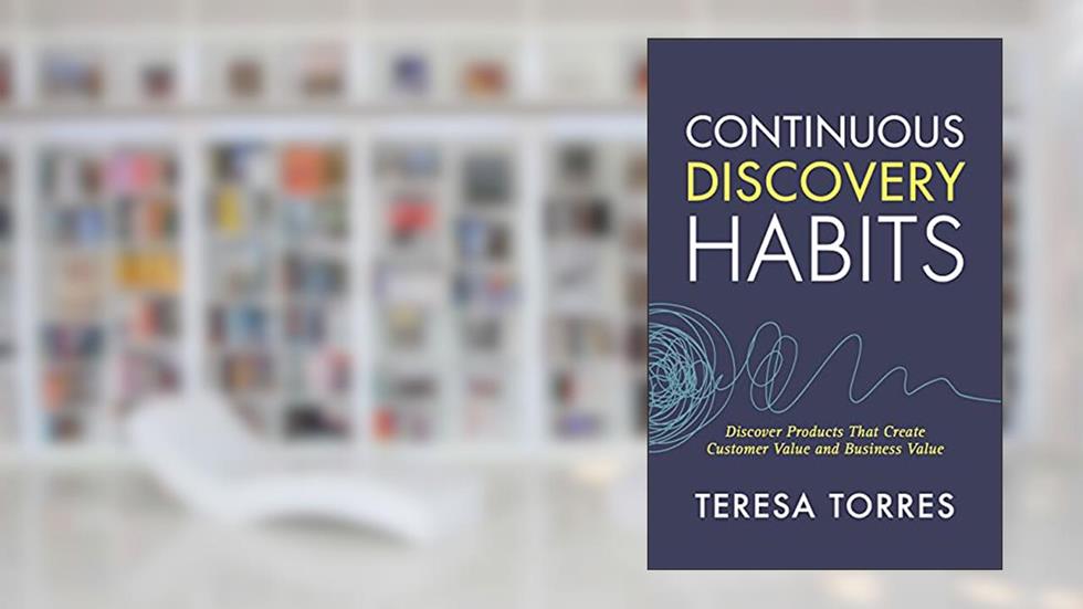 Continuous Discovery Habits: Discover Products that Create Customer Value and Business Value, written by Teresa Torres